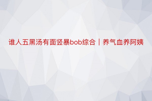 谁人五黑汤有面竖暴bob综合｜养气血养阿姨