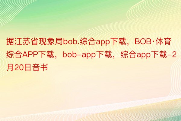 据江苏省现象局bob.综合app下载，BOB·体育综合APP下载，bob-app下载，综合app下载-2月20日音书