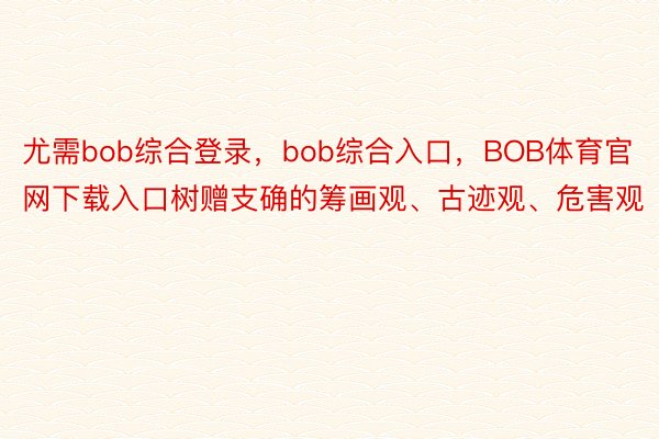 尤需bob综合登录，bob综合入口，BOB体育官网下载入口树赠支确的筹画观、古迹观、危害观