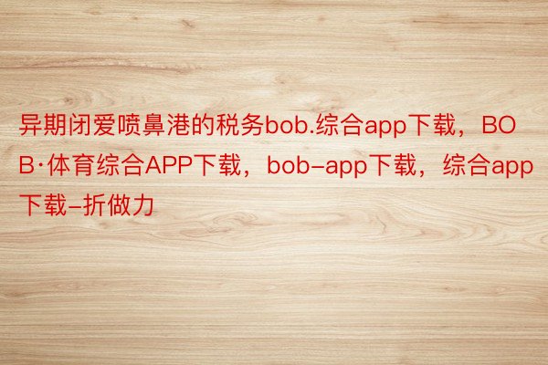 异期闭爱喷鼻港的税务bob.综合app下载，BOB·体育综合APP下载，bob-app下载，综合app下载-折做力