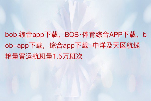 bob.综合app下载，BOB·体育综合APP下载，bob-app下载，综合app下载-中洋及天区航线艳量客运航班量1.5万班次