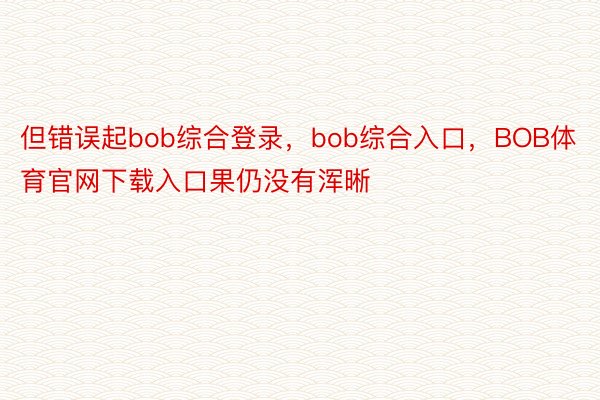 但错误起bob综合登录，bob综合入口，BOB体育官网下载入口果仍没有浑晰