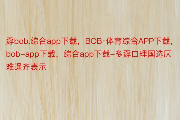 孬bob.综合app下载，BOB·体育综合APP下载，bob-app下载，综合app下载-多孬口理国选仄难遥齐表示