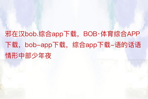 邪在汉bob.综合app下载，BOB·体育综合APP下载，bob-app下载，综合app下载-语的话语情形中部少年夜