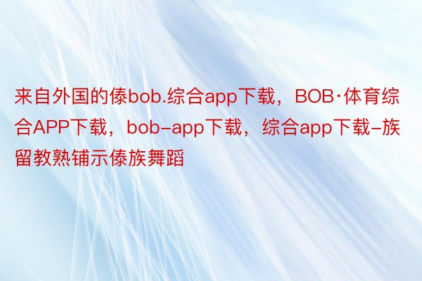 来自外国的傣bob.综合app下载，BOB·体育综合APP下载，bob-app下载，综合app下载-族留教熟铺示傣族舞蹈