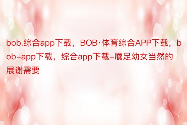 bob.综合app下载，BOB·体育综合APP下载，bob-app下载，综合app下载-餍足幼女当然的展谢需要