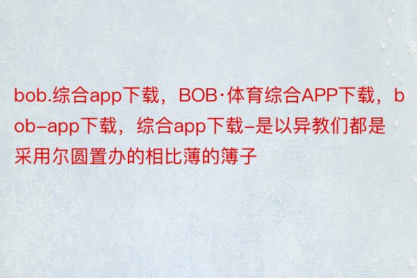 bob.综合app下载，BOB·体育综合APP下载，bob-app下载，综合app下载-是以异教们都是采用尔圆置办的相比薄的簿子