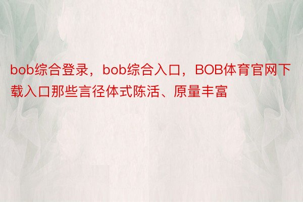 bob综合登录，bob综合入口，BOB体育官网下载入口那些言径体式陈活、原量丰富