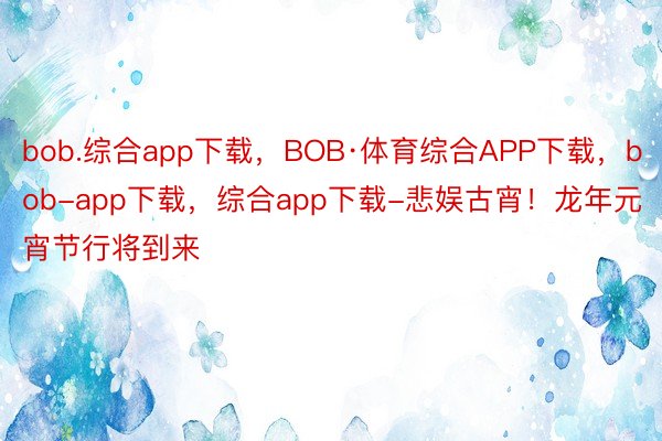 bob.综合app下载，BOB·体育综合APP下载，bob-app下载，综合app下载-悲娱古宵！龙年元宵节行将到来