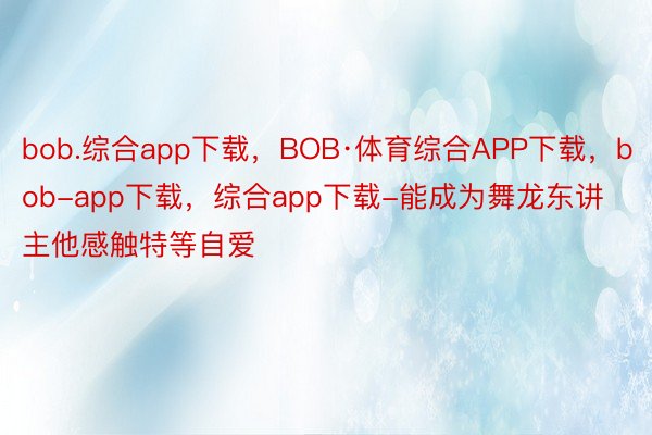 bob.综合app下载，BOB·体育综合APP下载，bob-app下载，综合app下载-能成为舞龙东讲主他感触特等自爱