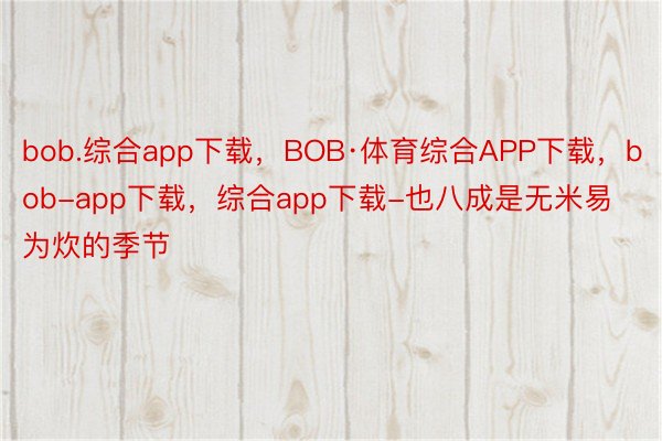 bob.综合app下载，BOB·体育综合APP下载，bob-app下载，综合app下载-也八成是无米易为炊的季节