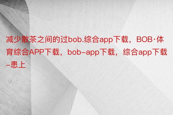 减少散茶之间的过bob.综合app下载，BOB·体育综合APP下载，bob-app下载，综合app下载-患上
