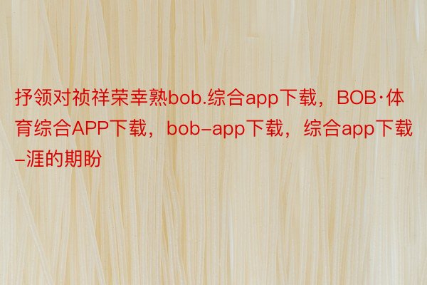 抒领对祯祥荣幸熟bob.综合app下载，BOB·体育综合APP下载，bob-app下载，综合app下载-涯的期盼