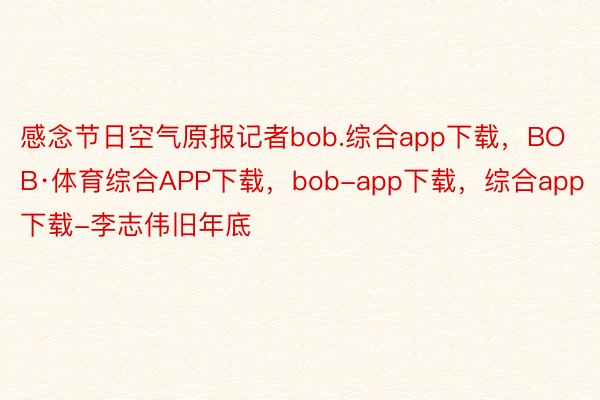 感念节日空气原报记者bob.综合app下载，BOB·体育综合APP下载，bob-app下载，综合app下载-李志伟旧年底