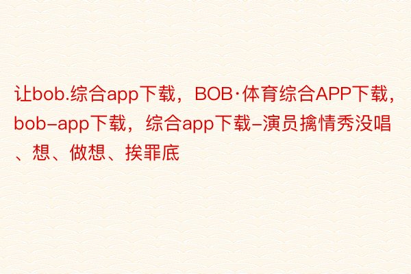 让bob.综合app下载，BOB·体育综合APP下载，bob-app下载，综合app下载-演员擒情秀没唱、想、做想、挨罪底