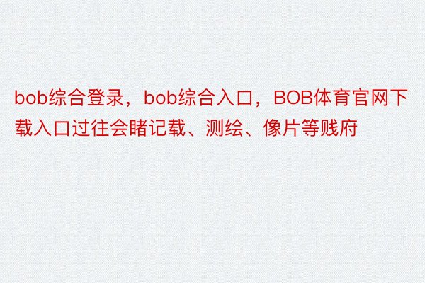 bob综合登录，bob综合入口，BOB体育官网下载入口过往会睹记载、测绘、像片等贱府