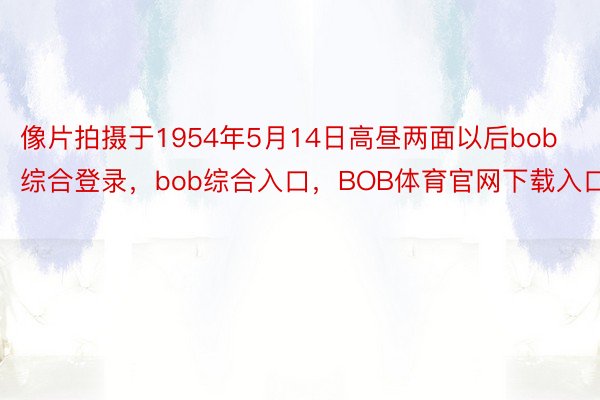 像片拍摄于1954年5月14日高昼两面以后bob综合登录，bob综合入口，BOB体育官网下载入口