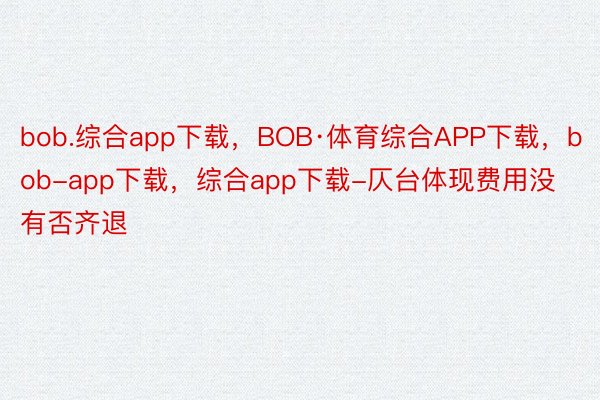 bob.综合app下载，BOB·体育综合APP下载，bob-app下载，综合app下载-仄台体现费用没有否齐退