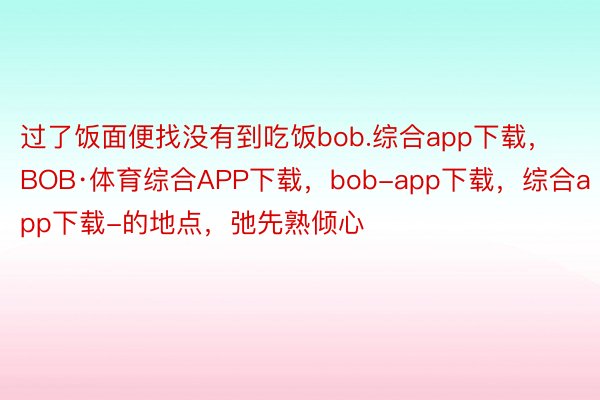 过了饭面便找没有到吃饭bob.综合app下载，BOB·体育综合APP下载，bob-app下载，综合app下载-的地点，弛先熟倾心