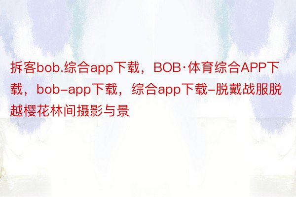 拆客bob.综合app下载，BOB·体育综合APP下载，bob-app下载，综合app下载-脱戴战服脱越樱花林间摄影与景