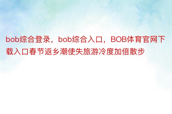 bob综合登录，bob综合入口，BOB体育官网下载入口春节返乡潮使失旅游冷度加倍散步