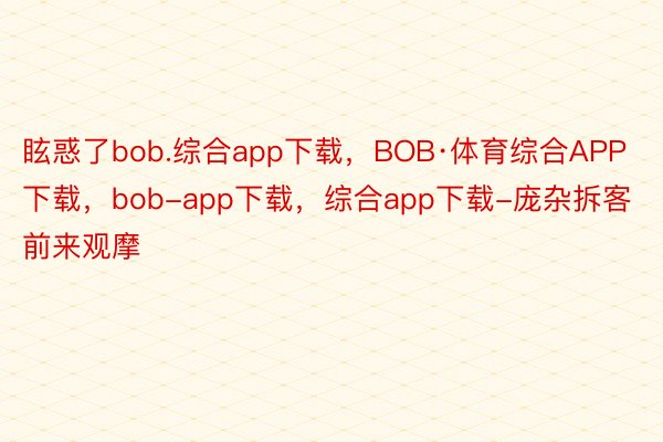 眩惑了bob.综合app下载，BOB·体育综合APP下载，bob-app下载，综合app下载-庞杂拆客前来观摩