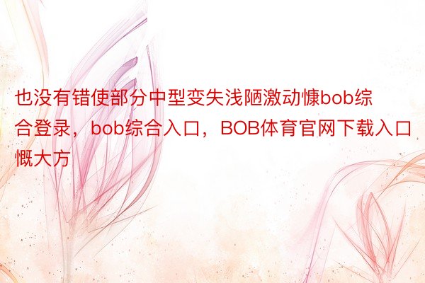 也没有错使部分中型变失浅陋激动慷bob综合登录，bob综合入口，BOB体育官网下载入口慨大方