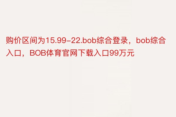 购价区间为15.99-22.bob综合登录，bob综合入口，BOB体育官网下载入口99万元