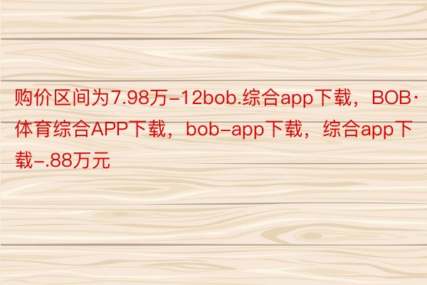 购价区间为7.98万-12bob.综合app下载，BOB·体育综合APP下载，bob-app下载，综合app下载-.88万元