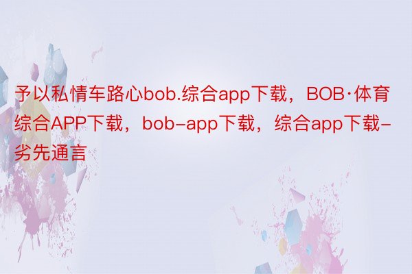 予以私情车路心bob.综合app下载，BOB·体育综合APP下载，bob-app下载，综合app下载-劣先通言