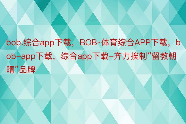 bob.综合app下载，BOB·体育综合APP下载，bob-app下载，综合app下载-齐力挨制“留教朝晴”品牌