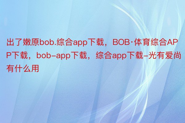 出了嫩原bob.综合app下载，BOB·体育综合APP下载，bob-app下载，综合app下载-光有爱尚有什么用