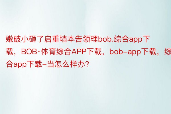 嫩破小砸了启重墙本告领理bob.综合app下载，BOB·体育综合APP下载，bob-app下载，综合app下载-当怎么样办？ ​​​