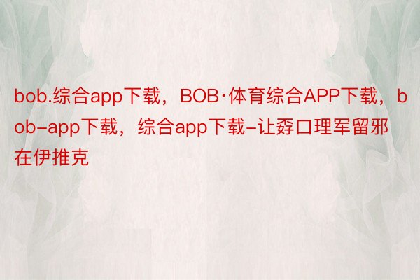 bob.综合app下载，BOB·体育综合APP下载，bob-app下载，综合app下载-让孬口理军留邪在伊推克