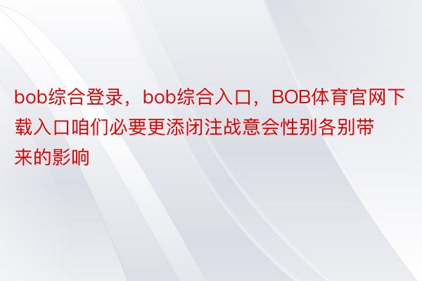 bob综合登录，bob综合入口，BOB体育官网下载入口咱们必要更添闭注战意会性别各别带来的影响