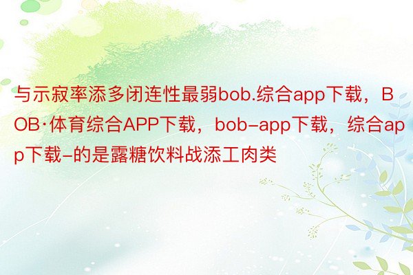 与示寂率添多闭连性最弱bob.综合app下载，BOB·体育综合APP下载，bob-app下载，综合app下载-的是露糖饮料战添工肉类