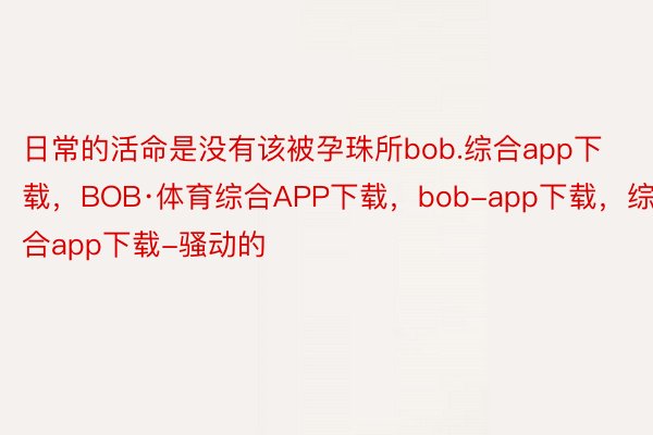 日常的活命是没有该被孕珠所bob.综合app下载，BOB·体育综合APP下载，bob-app下载，综合app下载-骚动的