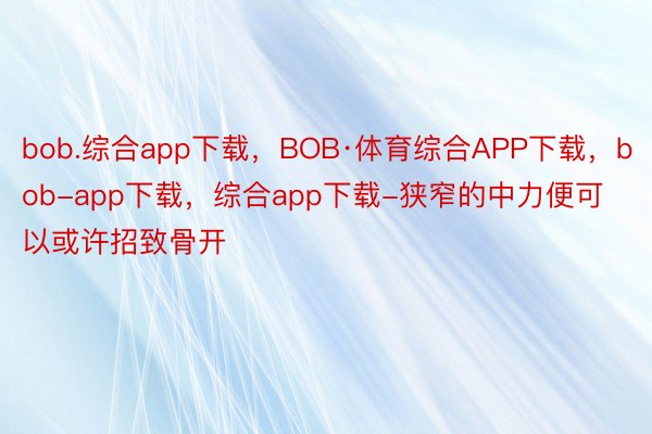 bob.综合app下载，BOB·体育综合APP下载，bob-app下载，综合app下载-狭窄的中力便可以或许招致骨开
