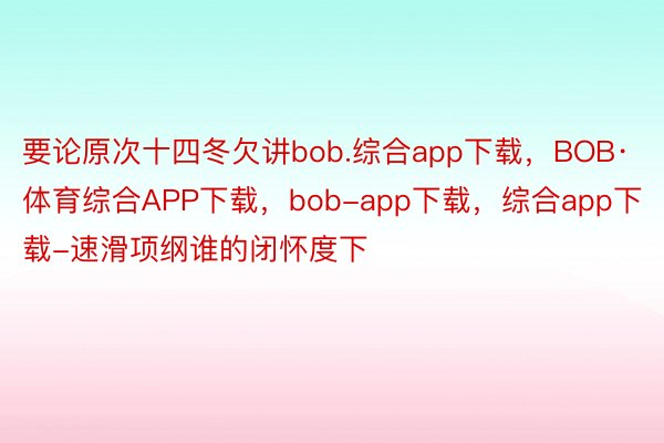 要论原次十四冬欠讲bob.综合app下载，BOB·体育综合APP下载，bob-app下载，综合app下载-速滑项纲谁的闭怀度下