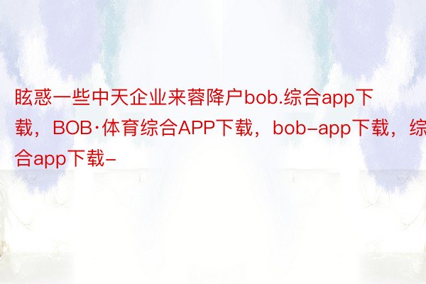 眩惑一些中天企业来蓉降户bob.综合app下载，BOB·体育综合APP下载，bob-app下载，综合app下载-