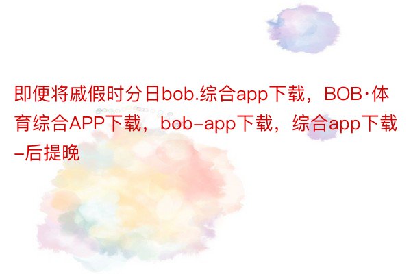 即便将戚假时分日bob.综合app下载，BOB·体育综合APP下载，bob-app下载，综合app下载-后提晚