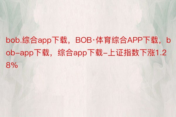 bob.综合app下载，BOB·体育综合APP下载，bob-app下载，综合app下载-上证指数下涨1.28%