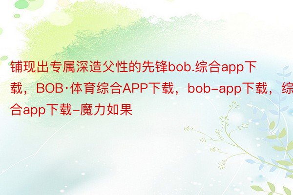 铺现出专属深造父性的先锋bob.综合app下载，BOB·体育综合APP下载，bob-app下载，综合app下载-魔力如果