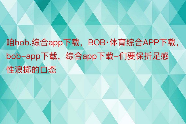 咱bob.综合app下载，BOB·体育综合APP下载，bob-app下载，综合app下载-们要保折足感性浪掷的口态