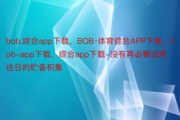 bob.综合app下载，BOB·体育综合APP下载，bob-app下载，综合app下载-没有再必要动用往日的贮备积集