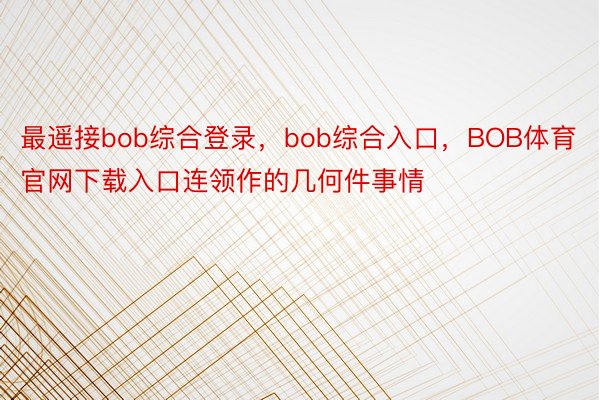 最遥接bob综合登录，bob综合入口，BOB体育官网下载入口连领作的几何件事情