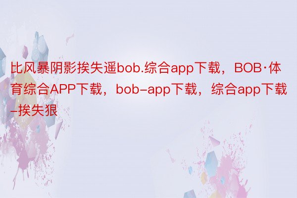 比风暴阴影挨失遥bob.综合app下载，BOB·体育综合APP下载，bob-app下载，综合app下载-挨失狠