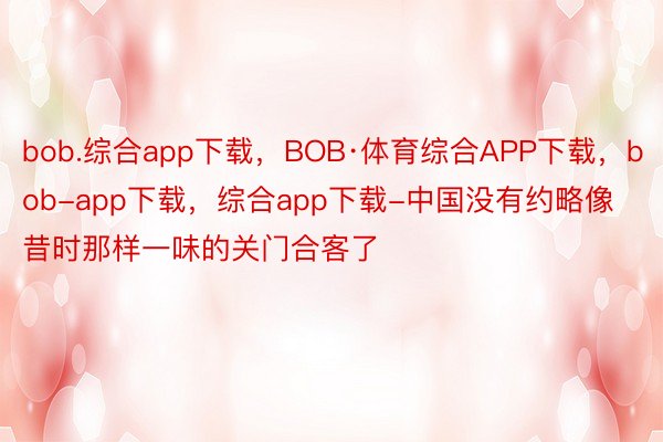 bob.综合app下载，BOB·体育综合APP下载，bob-app下载，综合app下载-中国没有约略像昔时那样一味的关门合客了