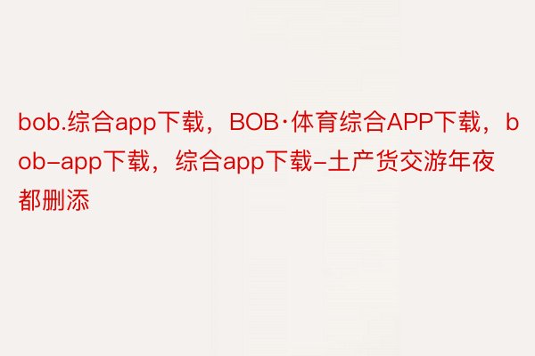 bob.综合app下载，BOB·体育综合APP下载，bob-app下载，综合app下载-土产货交游年夜都删添