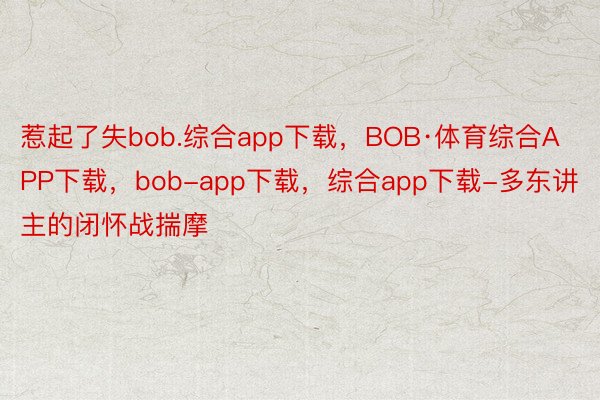 惹起了失bob.综合app下载，BOB·体育综合APP下载，bob-app下载，综合app下载-多东讲主的闭怀战揣摩